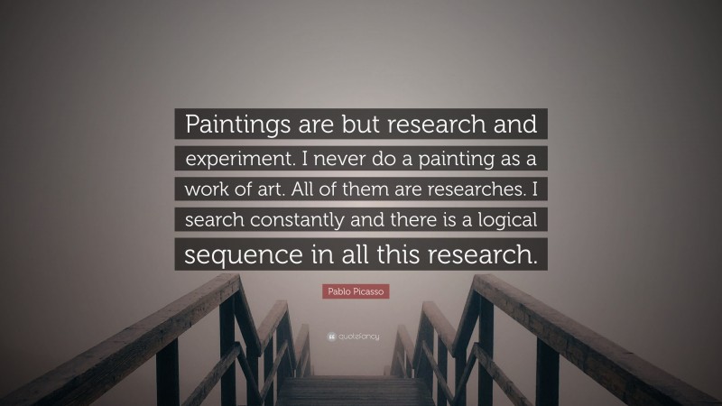 Pablo Picasso Quote: “Paintings are but research and experiment. I never do a painting as a work of art. All of them are researches. I search constantly and there is a logical sequence in all this research.”