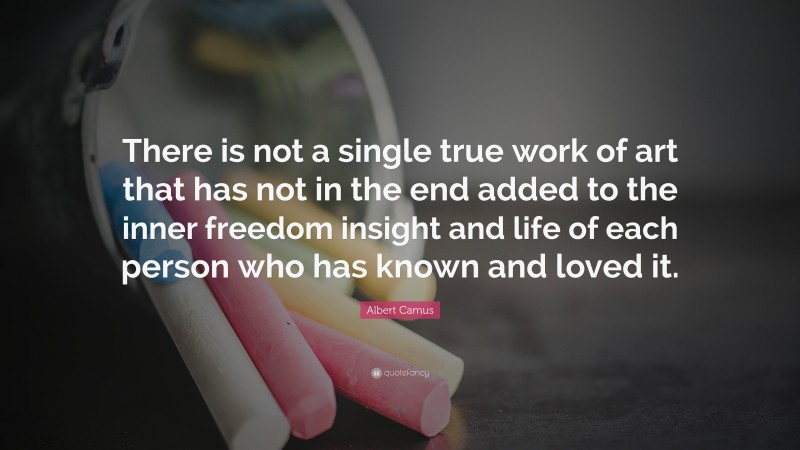 Albert Camus Quote: “There is not a single true work of art that has not in the end added to the inner freedom insight and life of each person who has known and loved it.”