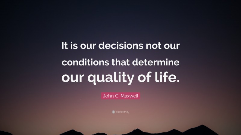 John C. Maxwell Quote: “It is our decisions not our conditions that determine our quality of life.”