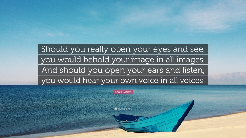 Khalil Gibran Quote: “Should you really open your eyes and see, you would behold your image in all images. And should you open your ears and listen, you would hear your own voice in all voices.”