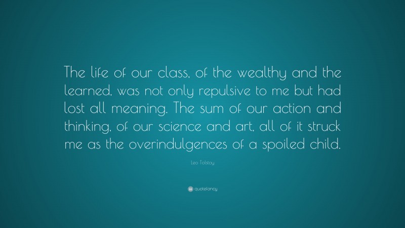 Leo Tolstoy Quote: “The life of our class, of the wealthy and the learned, was not only repulsive to me but had lost all meaning. The sum of our action and thinking, of our science and art, all of it struck me as the overindulgences of a spoiled child.”