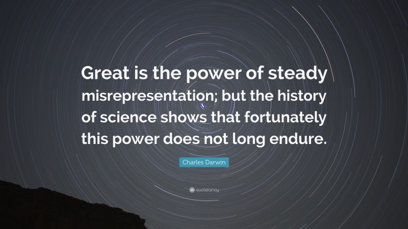 Charles Darwin Quote: “Great is the power of steady misrepresentation; but the history of science shows that fortunately this power does not long endure.”