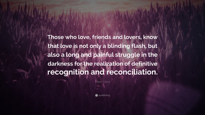 Albert Camus Quote: “Those who love, friends and lovers, know that love is not only a blinding flash, but also a long and painful struggle in the darkness for the realization of definitive recognition and reconciliation.”
