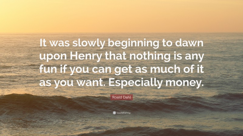 Roald Dahl Quote: “It was slowly beginning to dawn upon Henry that nothing is any fun if you can get as much of it as you want. Especially money.”