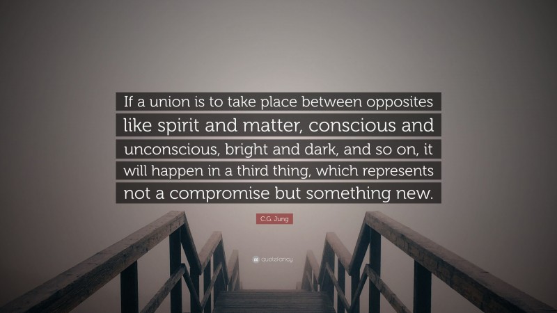 C.G. Jung Quote: “If a union is to take place between opposites like spirit and matter, conscious and unconscious, bright and dark, and so on, it will happen in a third thing, which represents not a compromise but something new.”