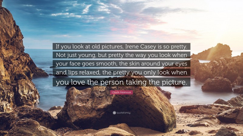 Chuck Palahniuk Quote: “If you look at old pictures, Irene Casey is so pretty. Not just young, but pretty the way you look when your face goes smooth, the skin around your eyes and lips relaxed, the pretty you only look when you love the person taking the picture.”