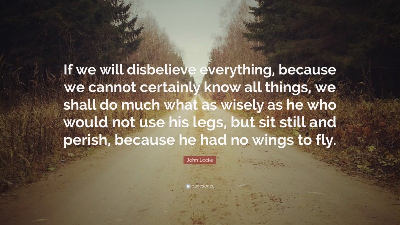 John Locke Quote: “If we will disbelieve everything, because we cannot certainly know all things, we shall do much what as wisely as he who would not use his legs, but sit still and perish, because he had no wings to fly.”