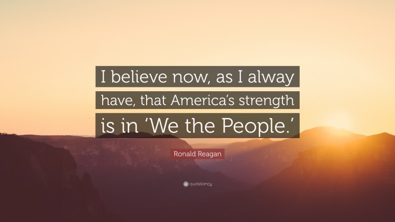 Ronald Reagan Quote: “I believe now, as I alway have, that America’s strength is in ‘We the People.’”