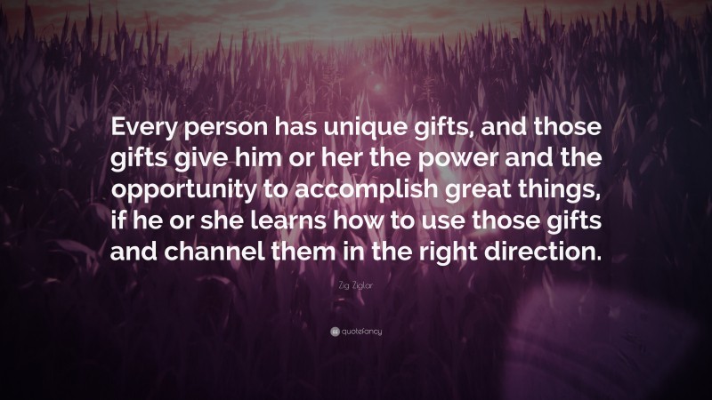 Zig Ziglar Quote: “Every person has unique gifts, and those gifts give him or her the power and the opportunity to accomplish great things, if he or she learns how to use those gifts and channel them in the right direction.”