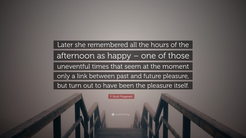 F. Scott Fitzgerald Quote: “Later she remembered all the hours of the afternoon as happy – one of those uneventful times that seem at the moment only a link between past and future pleasure, but turn out to have been the pleasure itself.”
