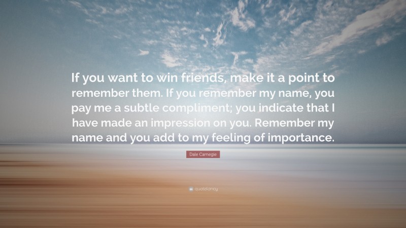 Dale Carnegie Quote: “If you want to win friends, make it a point to remember them. If you remember my name, you pay me a subtle compliment; you indicate that I have made an impression on you. Remember my name and you add to my feeling of importance.”