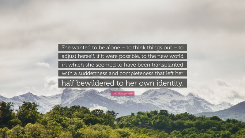 L.M. Montgomery Quote: “She wanted to be alone – to think things out – to adjust herself, if it were possible, to the new world in which she seemed to have been transplanted with a suddenness and completeness that left her half bewildered to her own identity.”