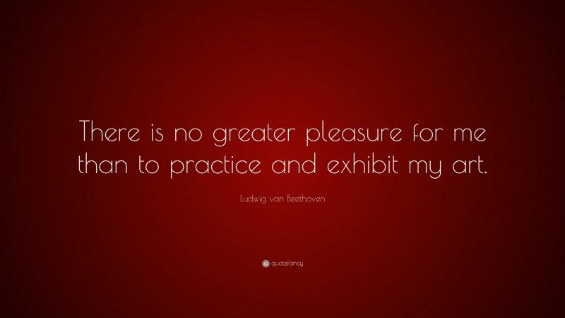 Ludwig van Beethoven Quote: “There is no greater pleasure for me than to practice and exhibit my art.”