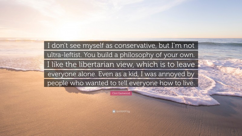 Clint Eastwood Quote: “I don’t see myself as conservative, but I’m not ultra-leftist. You build a philosophy of your own. I like the libertarian view, which is to leave everyone alone. Even as a kid, I was annoyed by people who wanted to tell everyone how to live.”