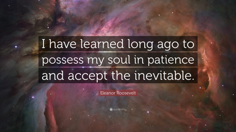 Eleanor Roosevelt Quote: “I have learned long ago to possess my soul in patience and accept the inevitable.”