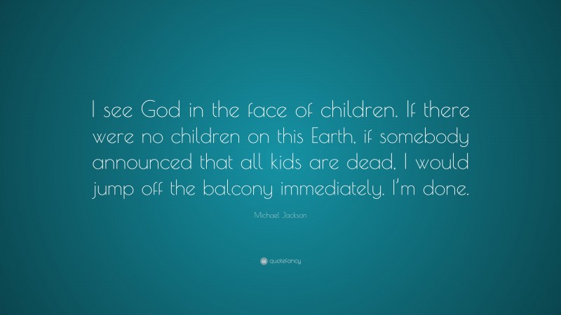 Michael Jackson Quote: “I see God in the face of children. If there were no children on this Earth, if somebody announced that all kids are dead, I would jump off the balcony immediately. I’m done.”