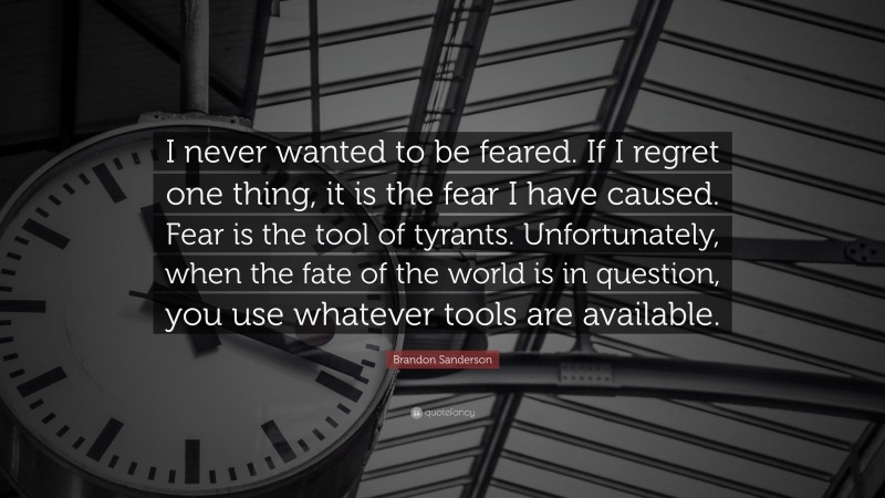 Brandon Sanderson Quote: “I never wanted to be feared. If I regret one thing, it is the fear I have caused. Fear is the tool of tyrants. Unfortunately, when the fate of the world is in question, you use whatever tools are available.”