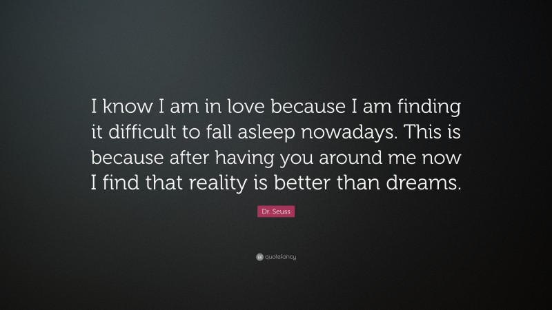 Dr. Seuss Quote: “I know I am in love because I am finding it difficult to fall asleep nowadays. This is because after having you around me now I find that reality is better than dreams.”