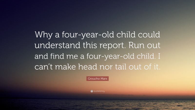 Groucho Marx Quote: “Why a four-year-old child could understand this report. Run out and find me a four-year-old child. I can’t make head nor tail out of it.”