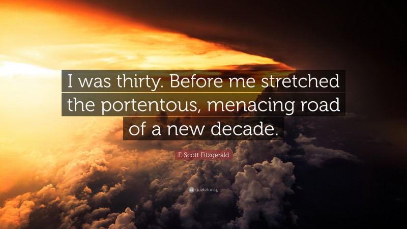 F. Scott Fitzgerald Quote: “I was thirty. Before me stretched the portentous, menacing road of a new decade.”
