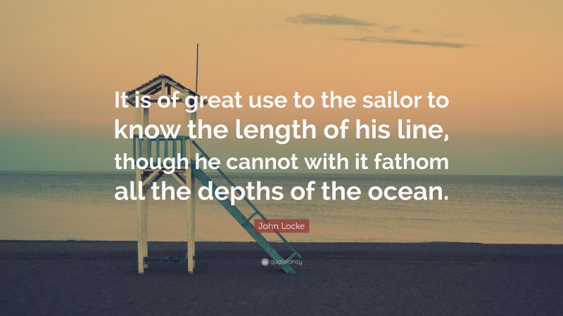 John Locke Quote: “It is of great use to the sailor to know the length of his line, though he cannot with it fathom all the depths of the ocean.”
