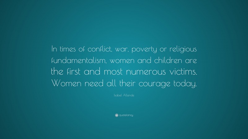 Isabel Allende Quote: “In times of conflict, war, poverty or religious fundamentalism, women and children are the first and most numerous victims. Women need all their courage today.”