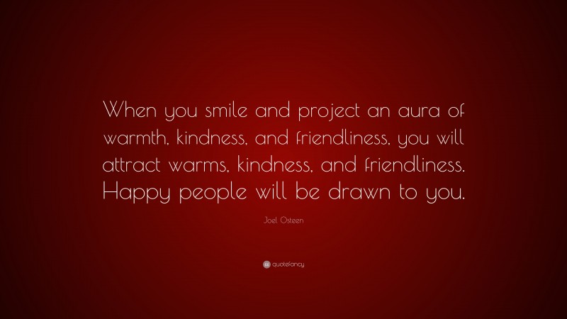 Joel Osteen Quote: “When you smile and project an aura of warmth, kindness, and friendliness, you will attract warms, kindness, and friendliness. Happy people will be drawn to you.”