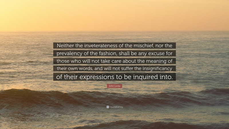 John Locke Quote: “Neither the inveterateness of the mischief, nor the prevalency of the fashion, shall be any excuse for those who will not take care about the meaning of their own words, and will not suffer the insignificancy of their expressions to be inquired into.”