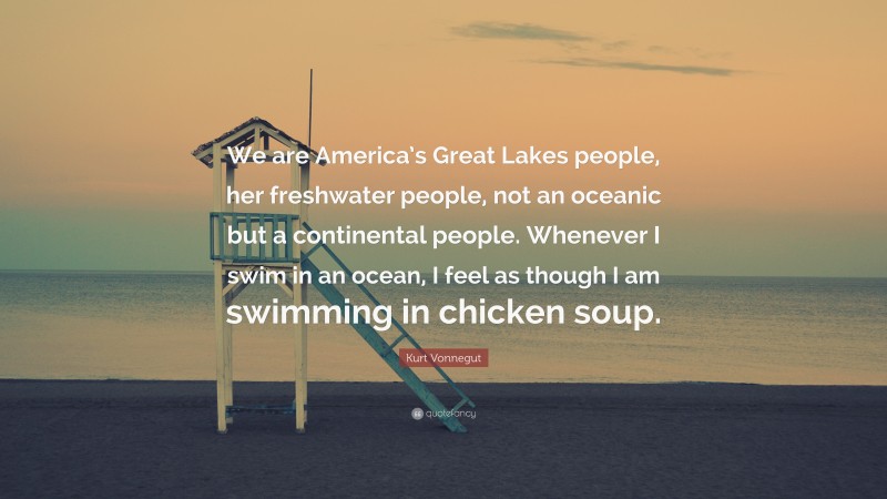 Kurt Vonnegut Quote: “We are America’s Great Lakes people, her freshwater people, not an oceanic but a continental people. Whenever I swim in an ocean, I feel as though I am swimming in chicken soup.”