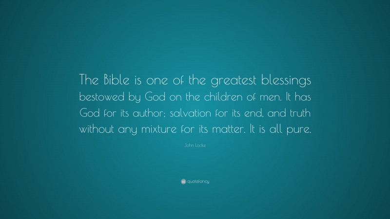 John Locke Quote: “The Bible is one of the greatest blessings bestowed by God on the children of men. It has God for its author; salvation for its end, and truth without any mixture for its matter. It is all pure.”