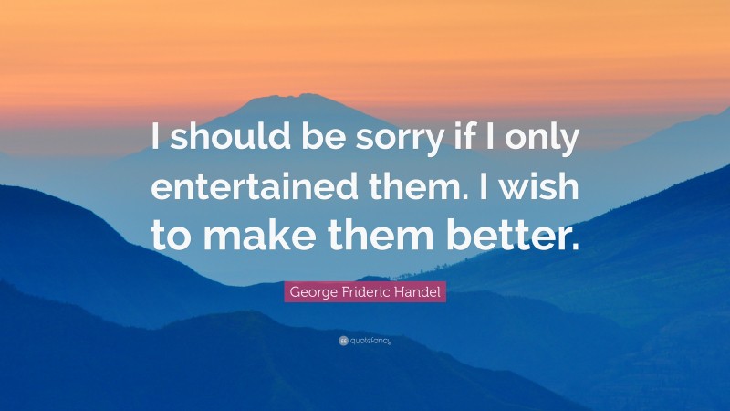 George Frideric Handel Quote: “I should be sorry if I only entertained them. I wish to make them better.”
