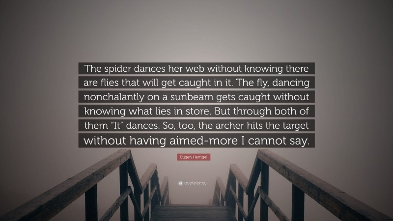Eugen Herrigel Quote: “The spider dances her web without knowing there are flies that will get caught in it. The fly, dancing nonchalantly on a sunbeam gets caught without knowing what lies in store. But through both of them “It” dances. So, too, the archer hits the target without having aimed-more I cannot say.”