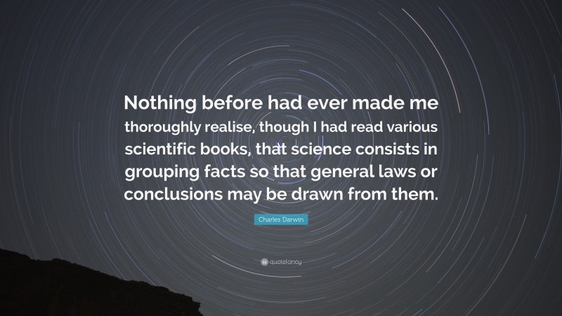 Charles Darwin Quote: “Nothing before had ever made me thoroughly realise, though I had read various scientific books, that science consists in grouping facts so that general laws or conclusions may be drawn from them.”