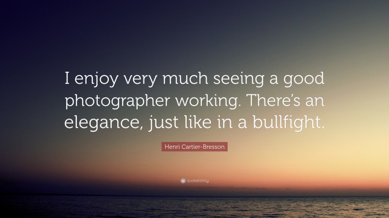 Henri Cartier-Bresson Quote: “I enjoy very much seeing a good photographer working. There’s an elegance, just like in a bullfight.”