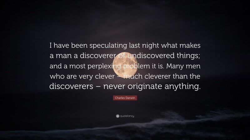 Charles Darwin Quote: “I have been speculating last night what makes a man a discoverer of undiscovered things; and a most perplexing problem it is. Many men who are very clever – much cleverer than the discoverers – never originate anything.”
