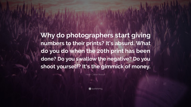 Henri Cartier-Bresson Quote: “Why do photographers start giving numbers to their prints? It’s absurd. What do you do when the 20th print has been done? Do you swallow the negative? Do you shoot yourself? It’s the gimmick of money.”
