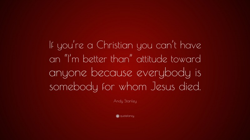 Andy Stanley Quote: “If you’re a Christian you can’t have an “I’m better than” attitude toward anyone because everybody is somebody for whom Jesus died.”
