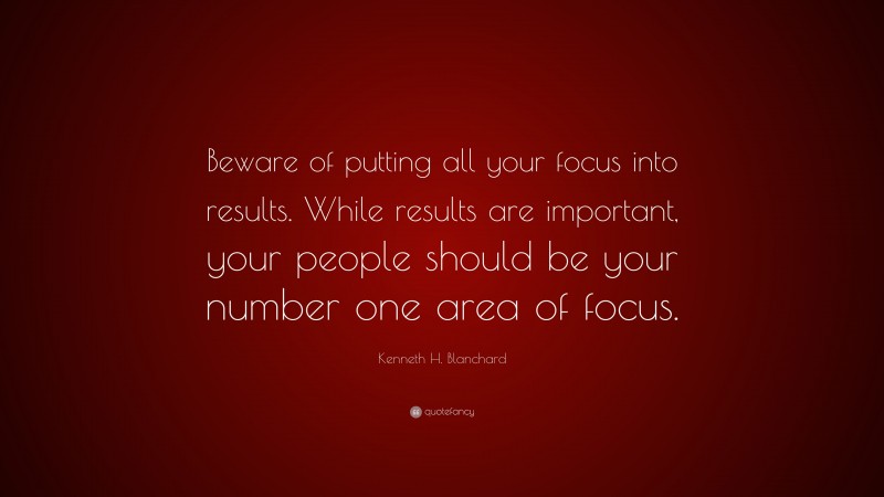 Kenneth H. Blanchard Quote: “Beware of putting all your focus into results. While results are important, your people should be your number one area of focus.”