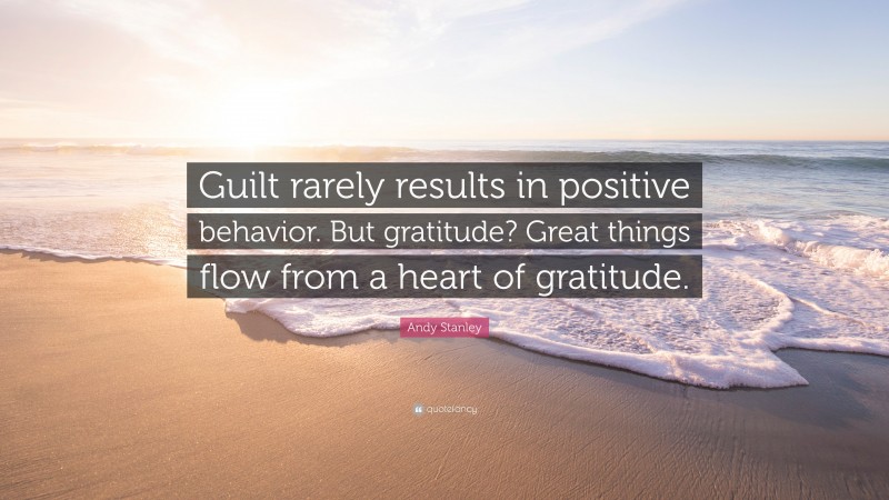 Andy Stanley Quote: “Guilt rarely results in positive behavior. But gratitude? Great things flow from a heart of gratitude.”