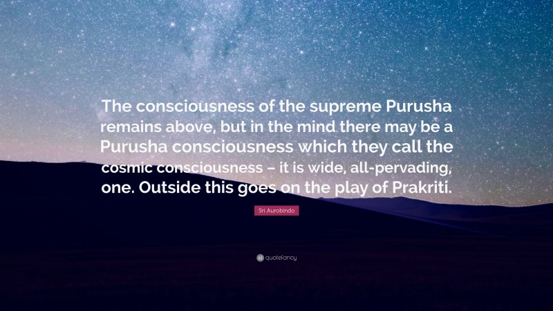 Sri Aurobindo Quote: “The consciousness of the supreme Purusha remains above, but in the mind there may be a Purusha consciousness which they call the cosmic consciousness – it is wide, all-pervading, one. Outside this goes on the play of Prakriti.”