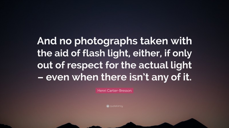 Henri Cartier-Bresson Quote: “And no photographs taken with the aid of flash light, either, if only out of respect for the actual light – even when there isn’t any of it.”