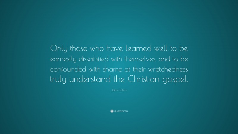John Calvin Quote: “Only those who have learned well to be earnestly dissatisfied with themselves, and to be confounded with shame at their wretchedness truly understand the Christian gospel.”