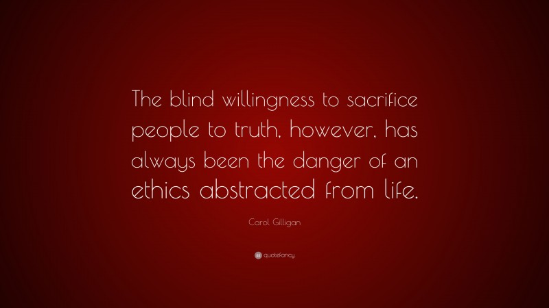 Carol Gilligan Quote: “The blind willingness to sacrifice people to truth, however, has always been the danger of an ethics abstracted from life.”