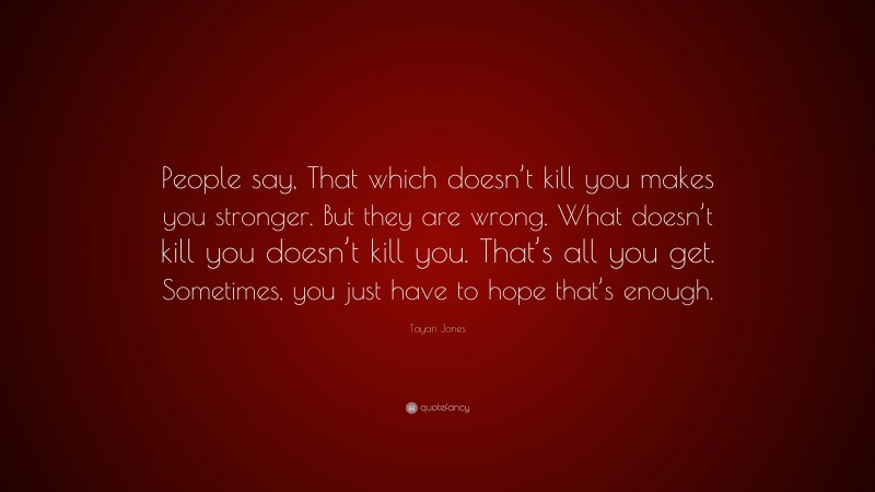 Tayari Jones Quote: “People say, That which doesn’t kill you makes you stronger. But they are wrong. What doesn’t kill you doesn’t kill you. That’s all you get. Sometimes, you just have to hope that’s enough.”