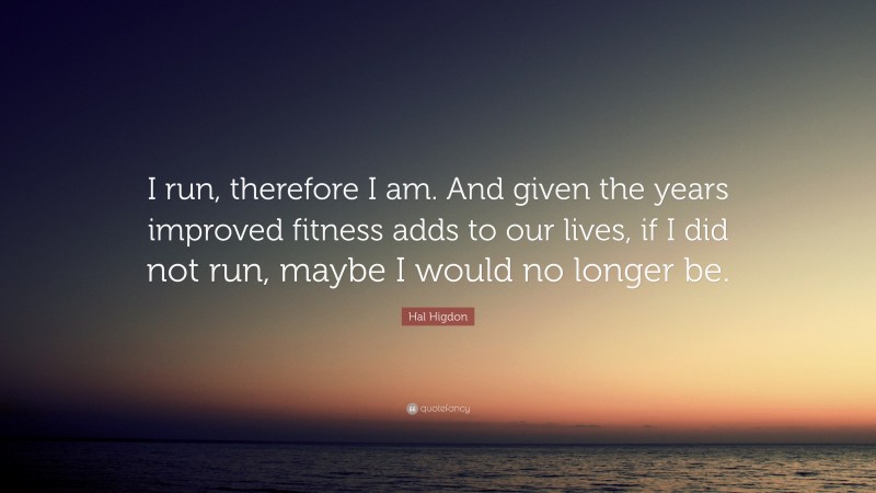 Hal Higdon Quote: “I run, therefore I am. And given the years improved fitness adds to our lives, if I did not run, maybe I would no longer be.”