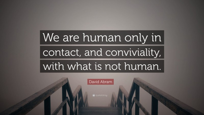 David Abram Quote: “We are human only in contact, and conviviality, with what is not human.”
