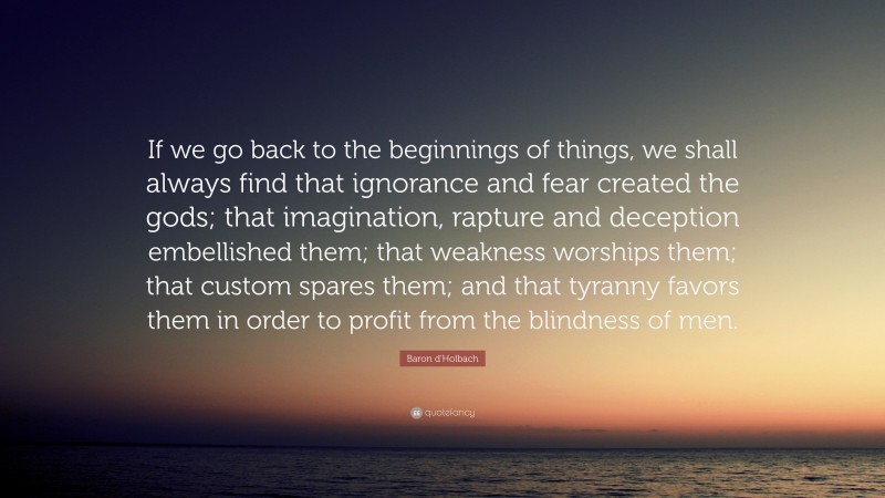 Baron d'Holbach Quote: “If we go back to the beginnings of things, we shall always find that ignorance and fear created the gods; that imagination, rapture and deception embellished them; that weakness worships them; that custom spares them; and that tyranny favors them in order to profit from the blindness of men.”