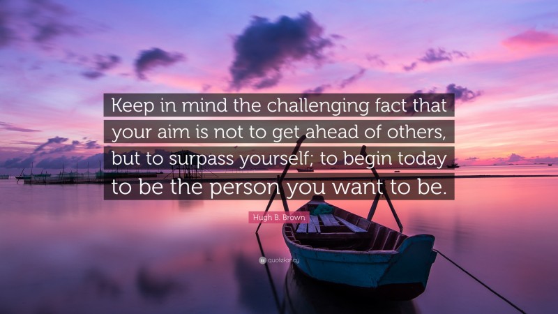 Hugh B. Brown Quote: “Keep in mind the challenging fact that your aim is not to get ahead of others, but to surpass yourself; to begin today to be the person you want to be.”