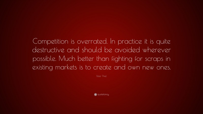 Peter Thiel Quote: “Competition is overrated. In practice it is quite destructive and should be avoided wherever possible. Much better than fighting for scraps in existing markets is to create and own new ones.”