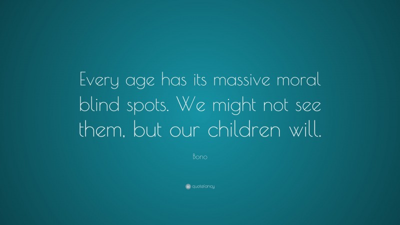Bono Quote: “Every age has its massive moral blind spots. We might not see them, but our children will.”